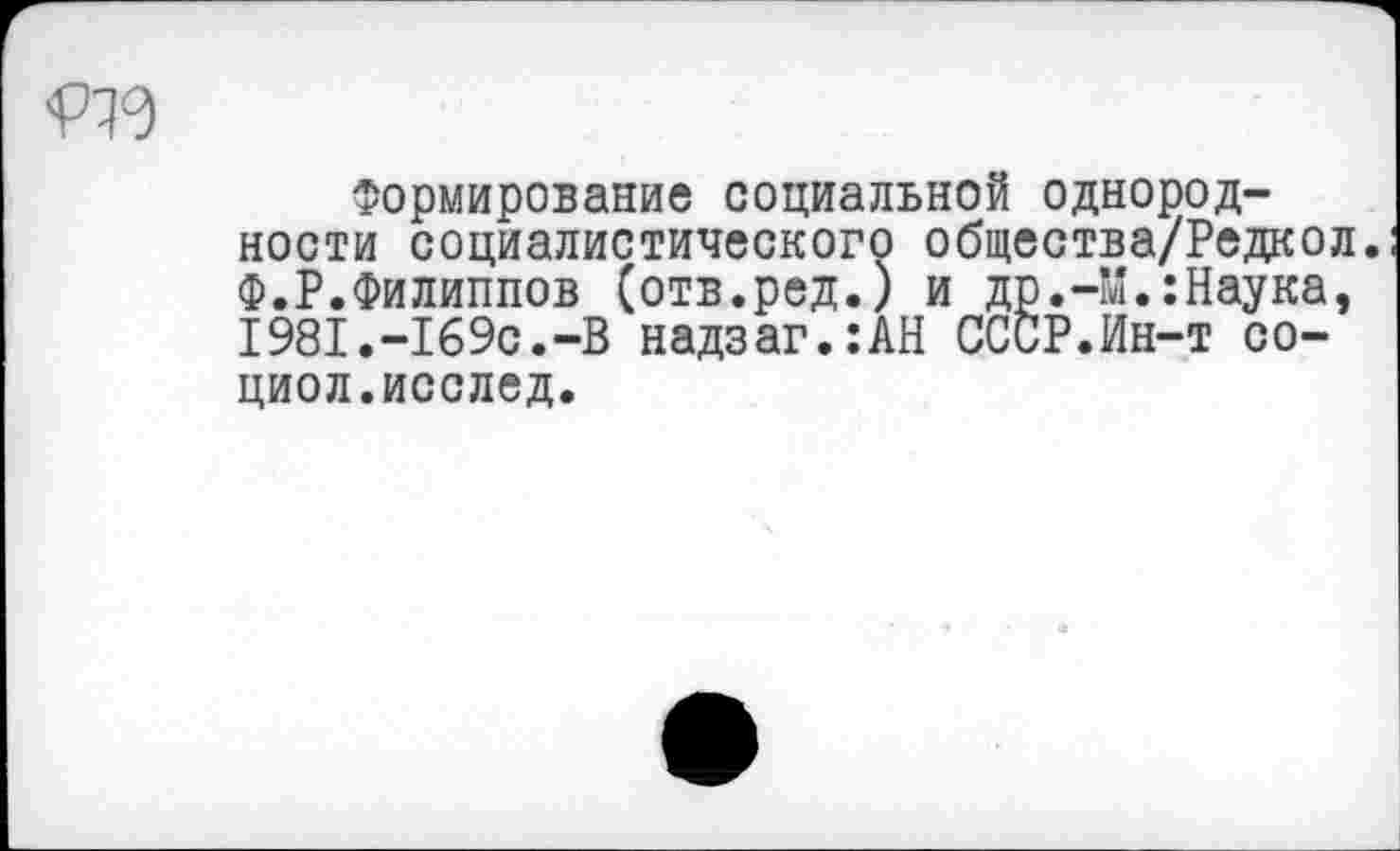 ﻿<Р19
Формирование социальной однородности социалистического общества/Редкол. Ф.Р.Филиппов (отв.ред.) и др.-М.:Наука, I98I.-I69c.-B надзаг.:АН СССР.Ин-т со-циол.исслед.